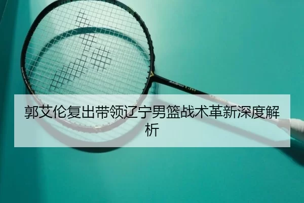 郭艾伦复出带领辽宁男篮战术革新深度解析