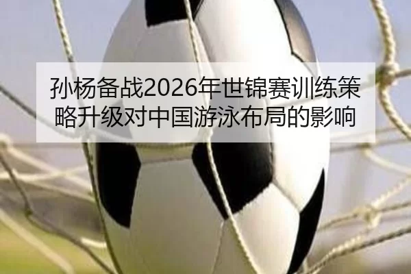 孙杨备战2026年世锦赛训练策略升级对中国游泳布局的影响